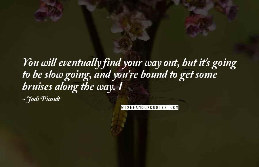 Jodi Picoult Quotes: You will eventually find your way out, but it's going to be slow going, and you're bound to get some bruises along the way. I