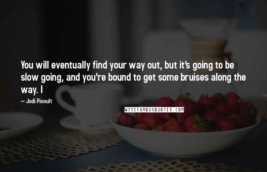 Jodi Picoult Quotes: You will eventually find your way out, but it's going to be slow going, and you're bound to get some bruises along the way. I