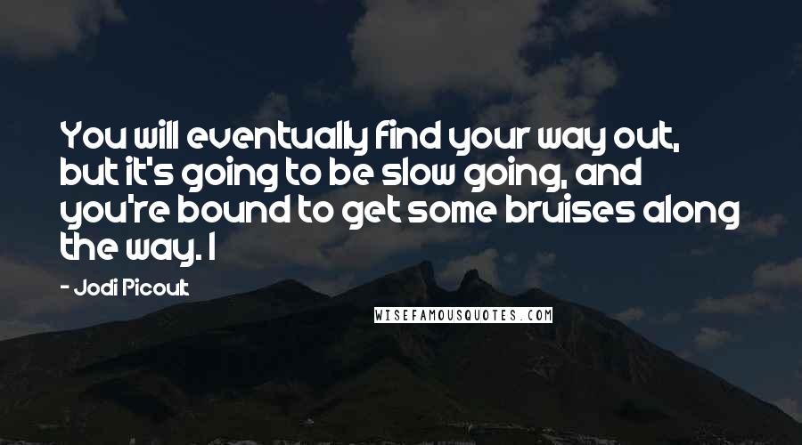 Jodi Picoult Quotes: You will eventually find your way out, but it's going to be slow going, and you're bound to get some bruises along the way. I