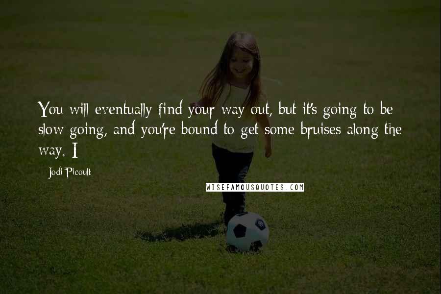 Jodi Picoult Quotes: You will eventually find your way out, but it's going to be slow going, and you're bound to get some bruises along the way. I