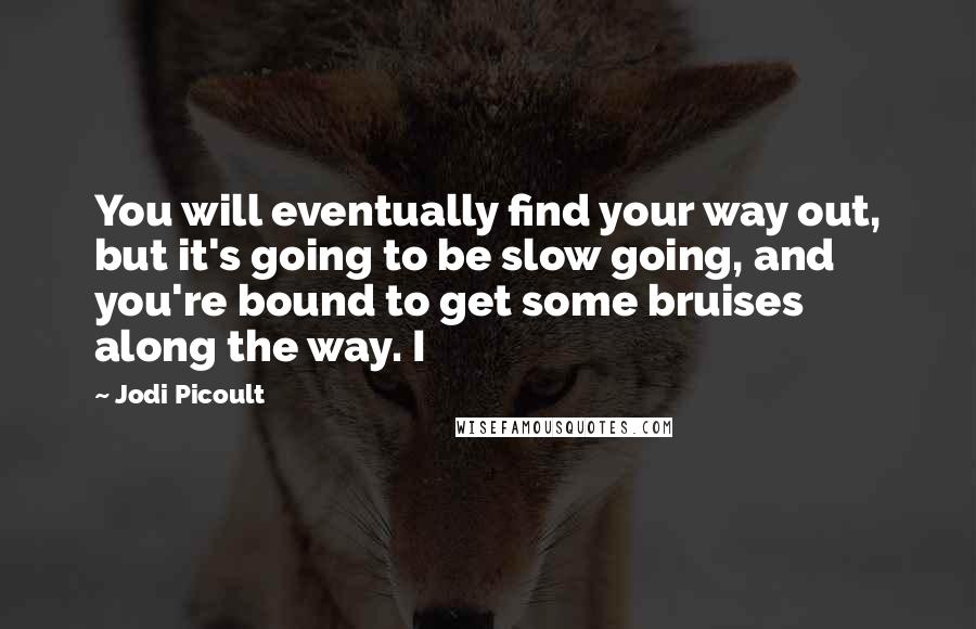 Jodi Picoult Quotes: You will eventually find your way out, but it's going to be slow going, and you're bound to get some bruises along the way. I