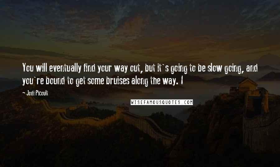 Jodi Picoult Quotes: You will eventually find your way out, but it's going to be slow going, and you're bound to get some bruises along the way. I