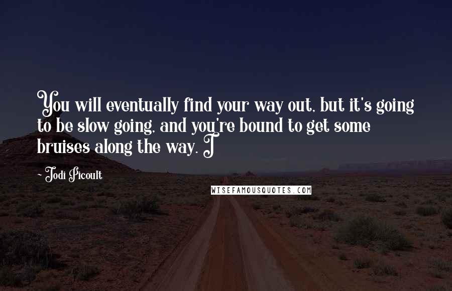 Jodi Picoult Quotes: You will eventually find your way out, but it's going to be slow going, and you're bound to get some bruises along the way. I