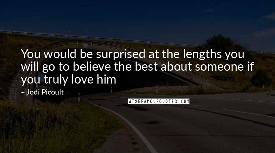 Jodi Picoult Quotes: You would be surprised at the lengths you will go to believe the best about someone if you truly love him