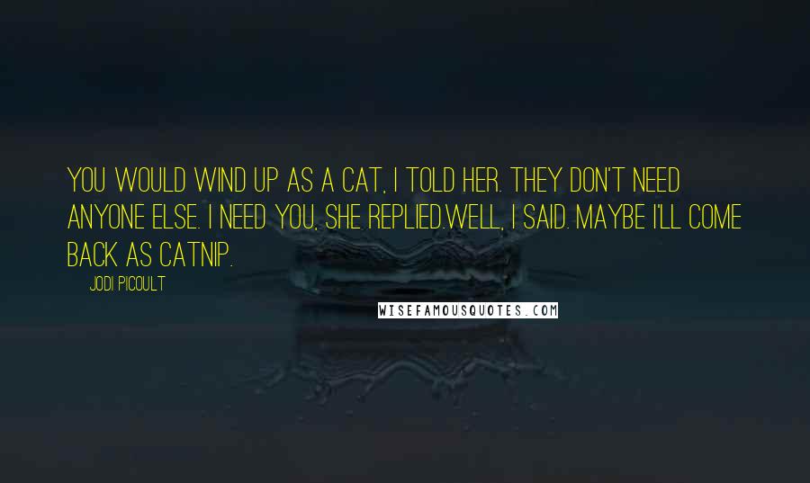 Jodi Picoult Quotes: You would wind up as a cat, I told her. They don't need anyone else. I need you, she replied.Well, I said. Maybe I'll come back as catnip.