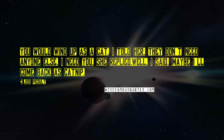 Jodi Picoult Quotes: You would wind up as a cat, I told her. They don't need anyone else. I need you, she replied.Well, I said. Maybe I'll come back as catnip.