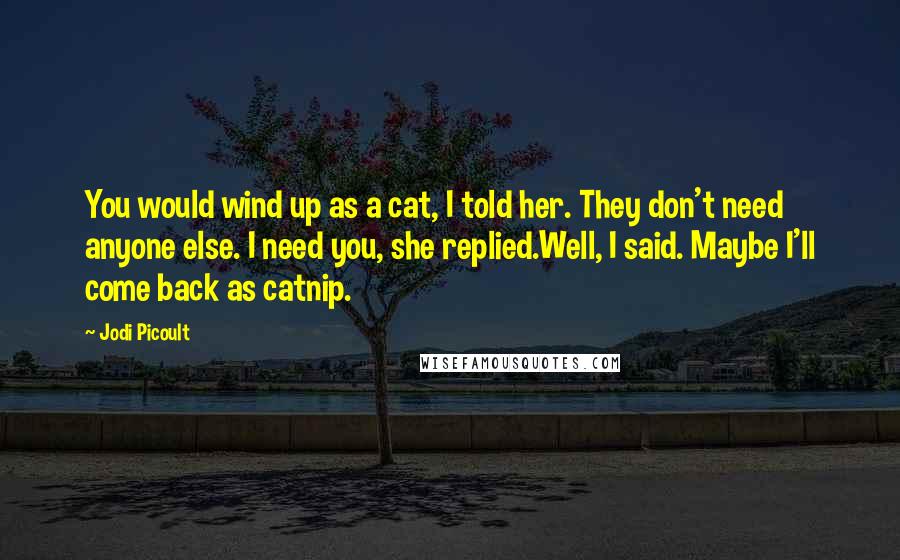 Jodi Picoult Quotes: You would wind up as a cat, I told her. They don't need anyone else. I need you, she replied.Well, I said. Maybe I'll come back as catnip.