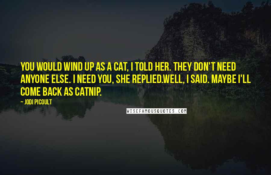 Jodi Picoult Quotes: You would wind up as a cat, I told her. They don't need anyone else. I need you, she replied.Well, I said. Maybe I'll come back as catnip.