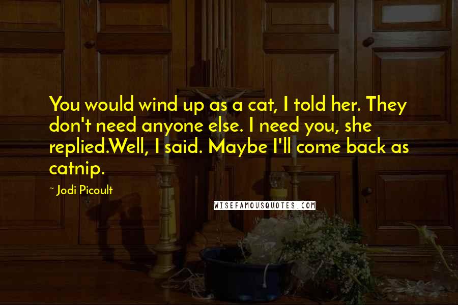 Jodi Picoult Quotes: You would wind up as a cat, I told her. They don't need anyone else. I need you, she replied.Well, I said. Maybe I'll come back as catnip.