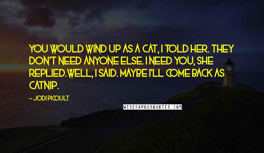 Jodi Picoult Quotes: You would wind up as a cat, I told her. They don't need anyone else. I need you, she replied.Well, I said. Maybe I'll come back as catnip.
