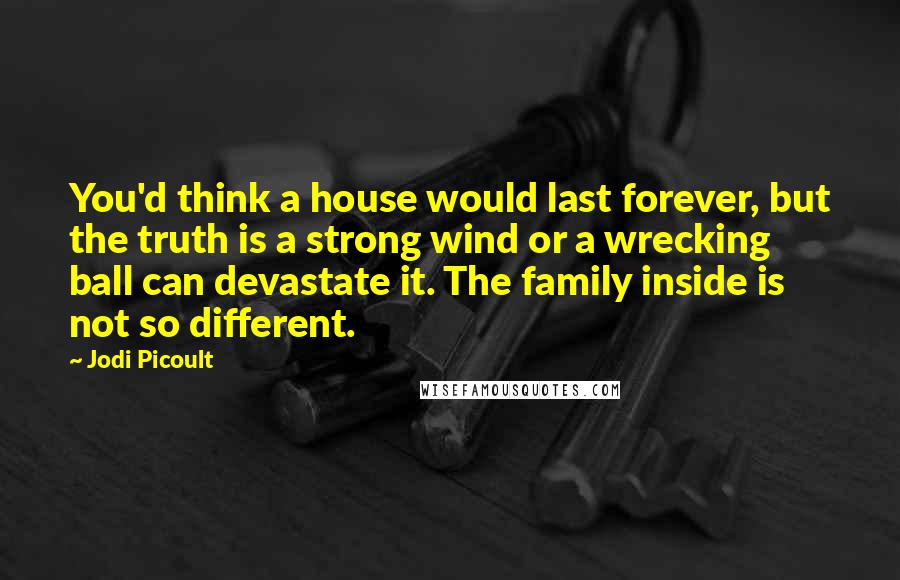 Jodi Picoult Quotes: You'd think a house would last forever, but the truth is a strong wind or a wrecking ball can devastate it. The family inside is not so different.