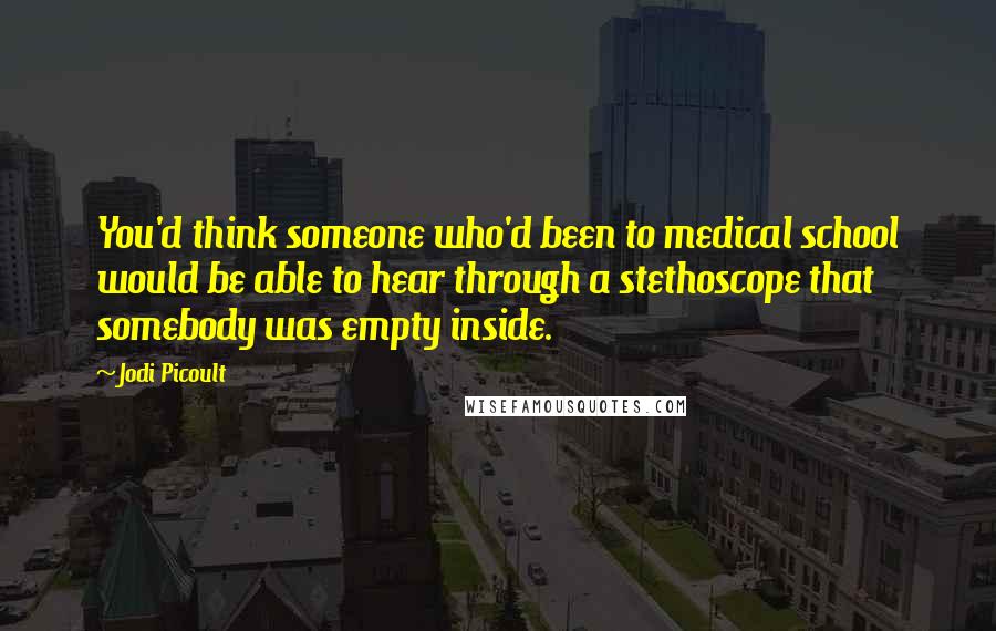 Jodi Picoult Quotes: You'd think someone who'd been to medical school would be able to hear through a stethoscope that somebody was empty inside.