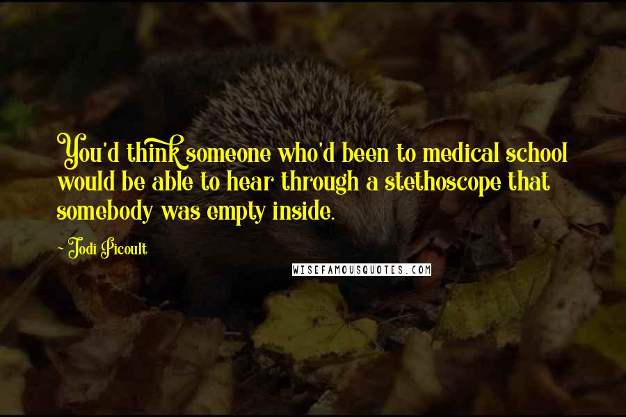 Jodi Picoult Quotes: You'd think someone who'd been to medical school would be able to hear through a stethoscope that somebody was empty inside.