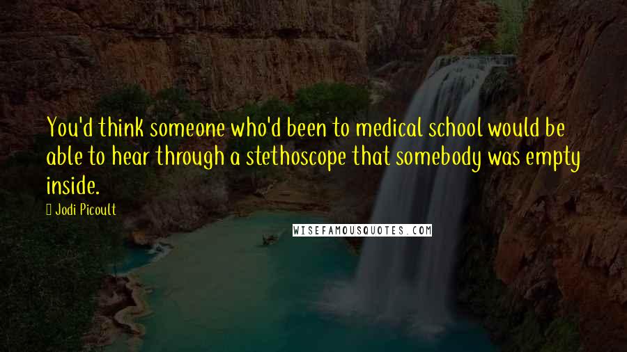 Jodi Picoult Quotes: You'd think someone who'd been to medical school would be able to hear through a stethoscope that somebody was empty inside.