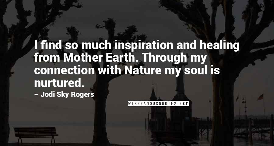 Jodi Sky Rogers Quotes: I find so much inspiration and healing from Mother Earth. Through my connection with Nature my soul is nurtured.