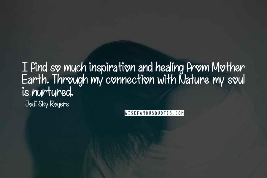 Jodi Sky Rogers Quotes: I find so much inspiration and healing from Mother Earth. Through my connection with Nature my soul is nurtured.