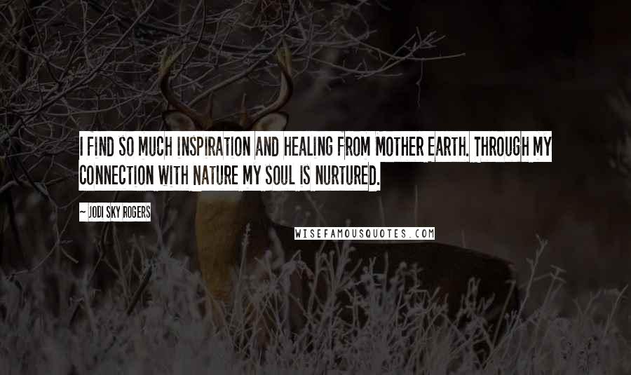 Jodi Sky Rogers Quotes: I find so much inspiration and healing from Mother Earth. Through my connection with Nature my soul is nurtured.