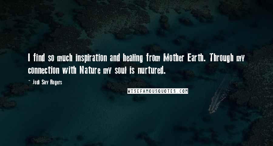 Jodi Sky Rogers Quotes: I find so much inspiration and healing from Mother Earth. Through my connection with Nature my soul is nurtured.