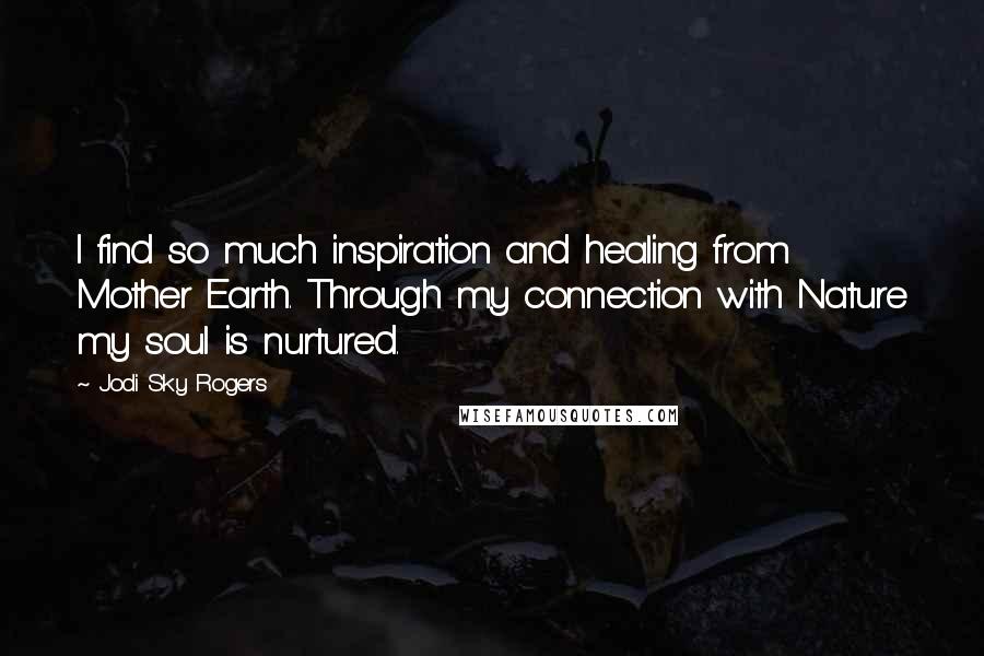 Jodi Sky Rogers Quotes: I find so much inspiration and healing from Mother Earth. Through my connection with Nature my soul is nurtured.