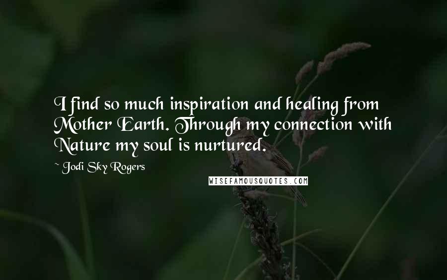 Jodi Sky Rogers Quotes: I find so much inspiration and healing from Mother Earth. Through my connection with Nature my soul is nurtured.