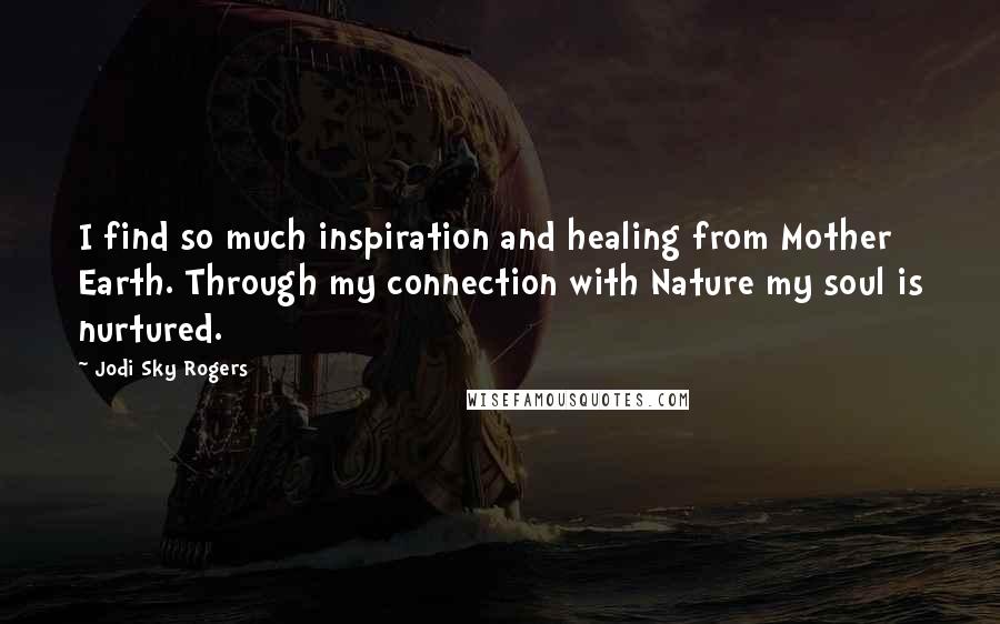 Jodi Sky Rogers Quotes: I find so much inspiration and healing from Mother Earth. Through my connection with Nature my soul is nurtured.