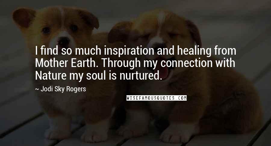 Jodi Sky Rogers Quotes: I find so much inspiration and healing from Mother Earth. Through my connection with Nature my soul is nurtured.