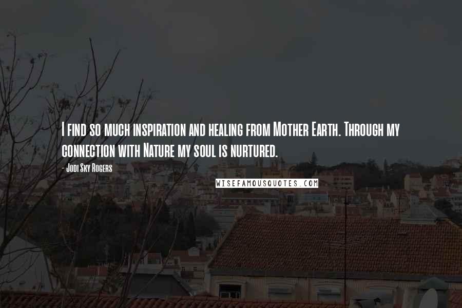 Jodi Sky Rogers Quotes: I find so much inspiration and healing from Mother Earth. Through my connection with Nature my soul is nurtured.