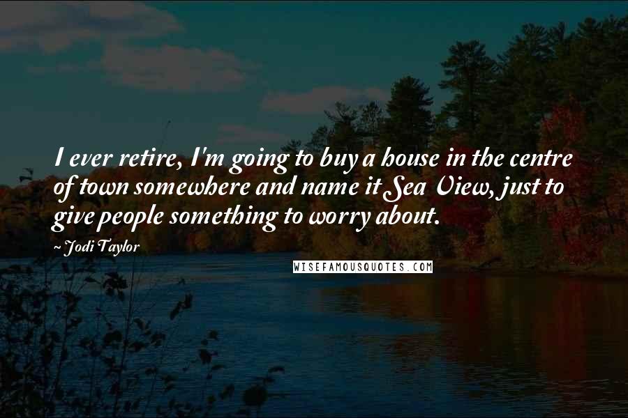 Jodi Taylor Quotes: I ever retire, I'm going to buy a house in the centre of town somewhere and name it Sea View, just to give people something to worry about.