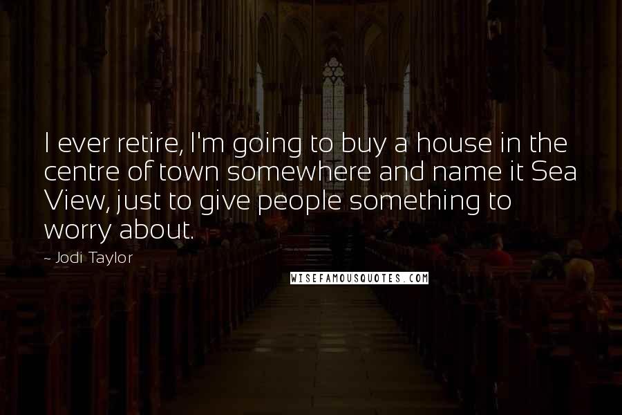 Jodi Taylor Quotes: I ever retire, I'm going to buy a house in the centre of town somewhere and name it Sea View, just to give people something to worry about.