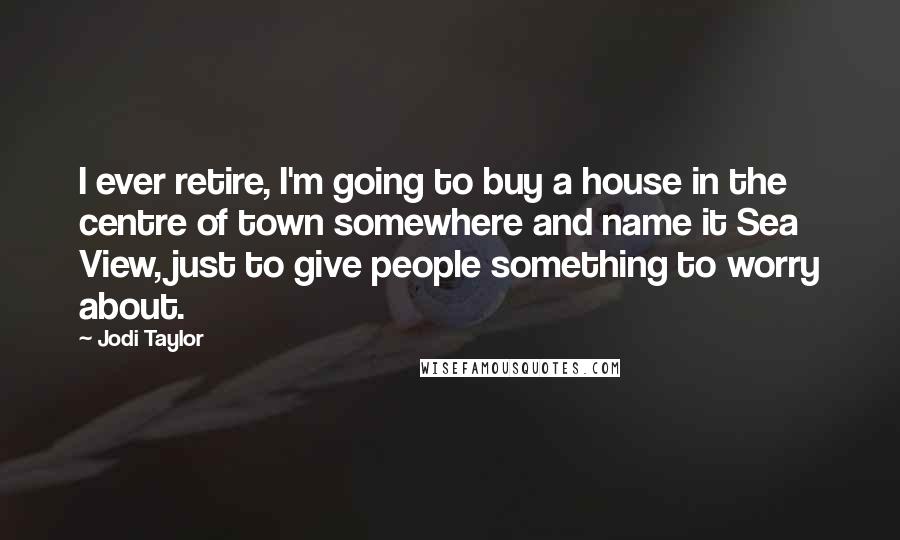 Jodi Taylor Quotes: I ever retire, I'm going to buy a house in the centre of town somewhere and name it Sea View, just to give people something to worry about.
