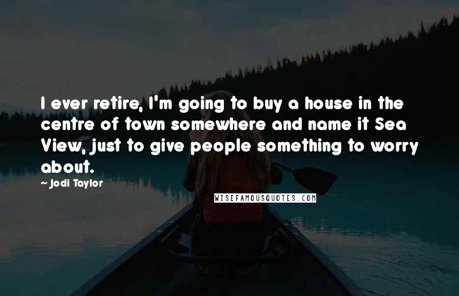 Jodi Taylor Quotes: I ever retire, I'm going to buy a house in the centre of town somewhere and name it Sea View, just to give people something to worry about.