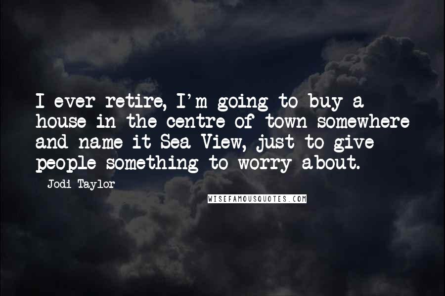 Jodi Taylor Quotes: I ever retire, I'm going to buy a house in the centre of town somewhere and name it Sea View, just to give people something to worry about.