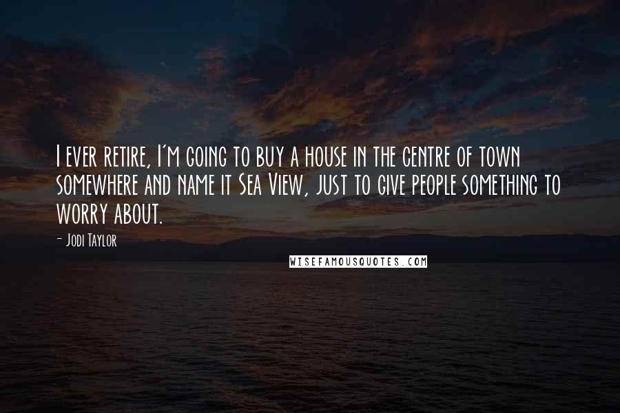 Jodi Taylor Quotes: I ever retire, I'm going to buy a house in the centre of town somewhere and name it Sea View, just to give people something to worry about.