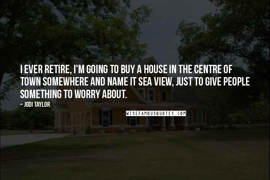 Jodi Taylor Quotes: I ever retire, I'm going to buy a house in the centre of town somewhere and name it Sea View, just to give people something to worry about.
