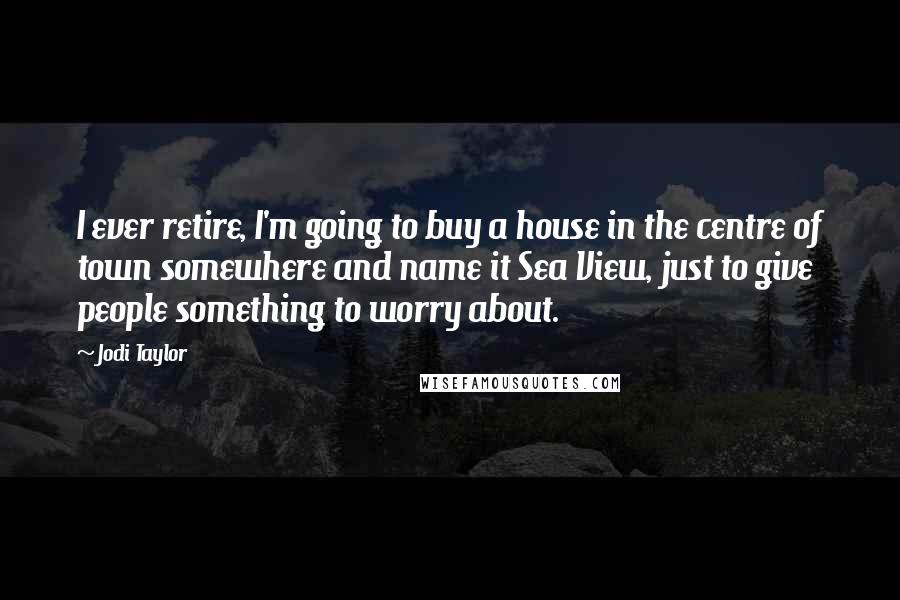 Jodi Taylor Quotes: I ever retire, I'm going to buy a house in the centre of town somewhere and name it Sea View, just to give people something to worry about.