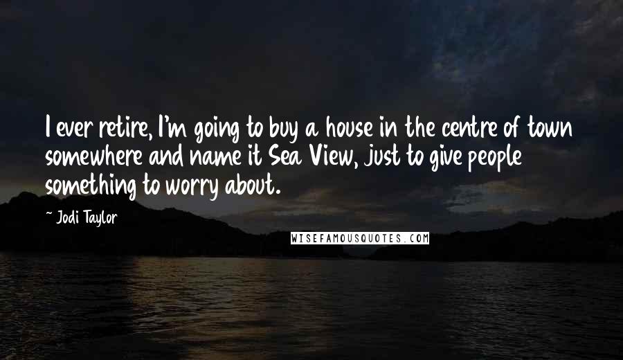 Jodi Taylor Quotes: I ever retire, I'm going to buy a house in the centre of town somewhere and name it Sea View, just to give people something to worry about.