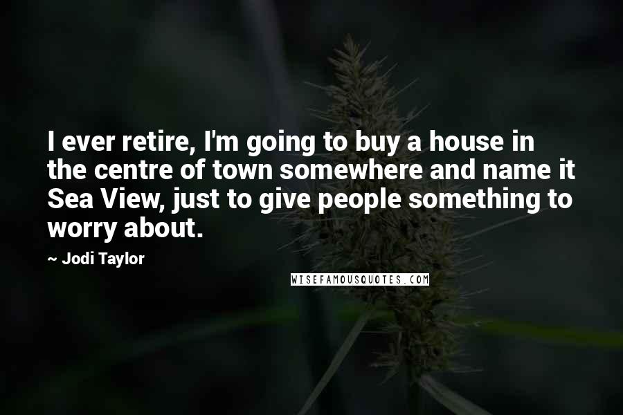 Jodi Taylor Quotes: I ever retire, I'm going to buy a house in the centre of town somewhere and name it Sea View, just to give people something to worry about.