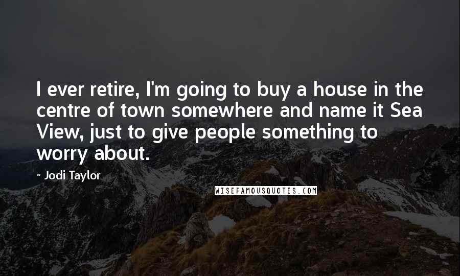 Jodi Taylor Quotes: I ever retire, I'm going to buy a house in the centre of town somewhere and name it Sea View, just to give people something to worry about.