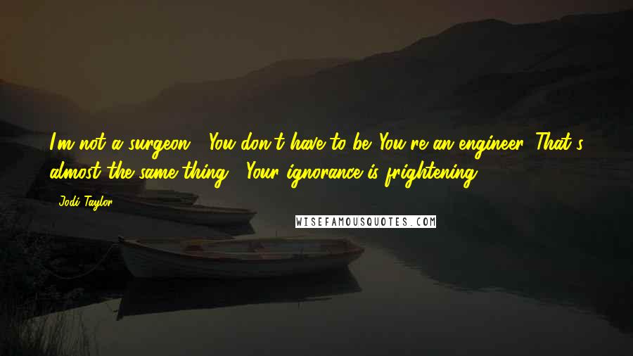 Jodi Taylor Quotes: I'm not a surgeon.' 'You don't have to be. You're an engineer. That's almost the same thing.' 'Your ignorance is frightening.