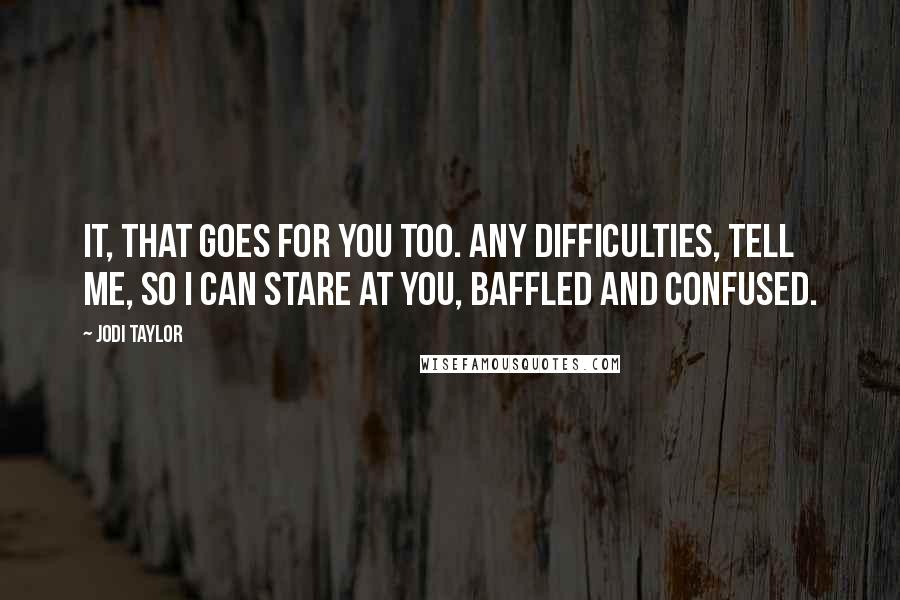 Jodi Taylor Quotes: IT, that goes for you too. Any difficulties, tell me, so I can stare at you, baffled and confused.