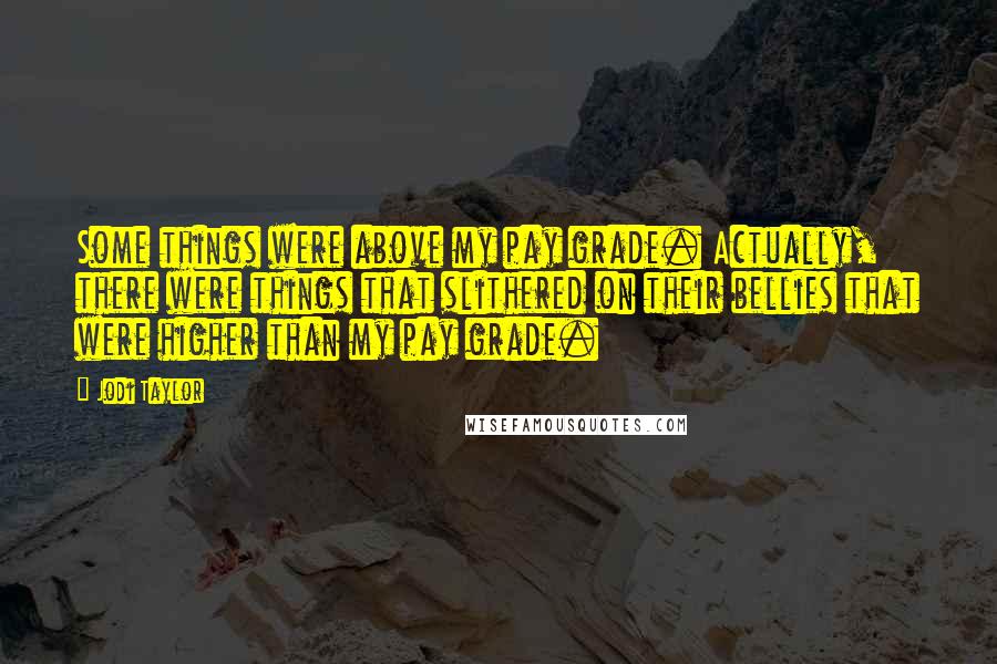Jodi Taylor Quotes: Some things were above my pay grade. Actually, there were things that slithered on their bellies that were higher than my pay grade.