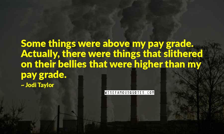 Jodi Taylor Quotes: Some things were above my pay grade. Actually, there were things that slithered on their bellies that were higher than my pay grade.