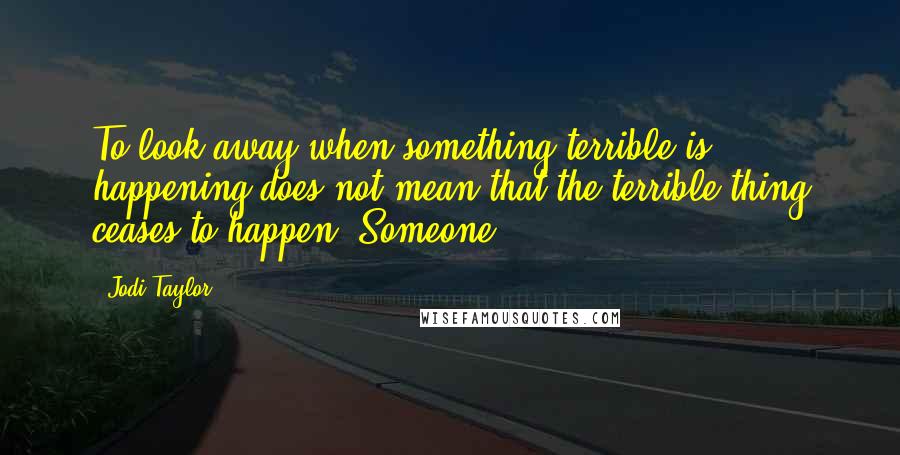 Jodi Taylor Quotes: To look away when something terrible is happening does not mean that the terrible thing ceases to happen. Someone