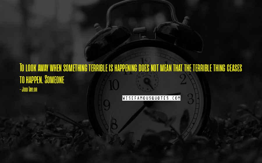 Jodi Taylor Quotes: To look away when something terrible is happening does not mean that the terrible thing ceases to happen. Someone