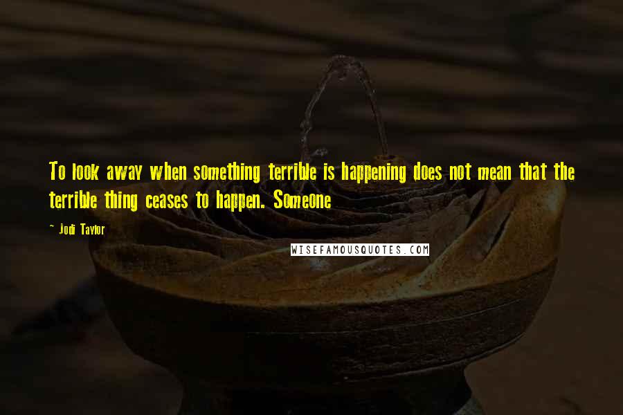 Jodi Taylor Quotes: To look away when something terrible is happening does not mean that the terrible thing ceases to happen. Someone