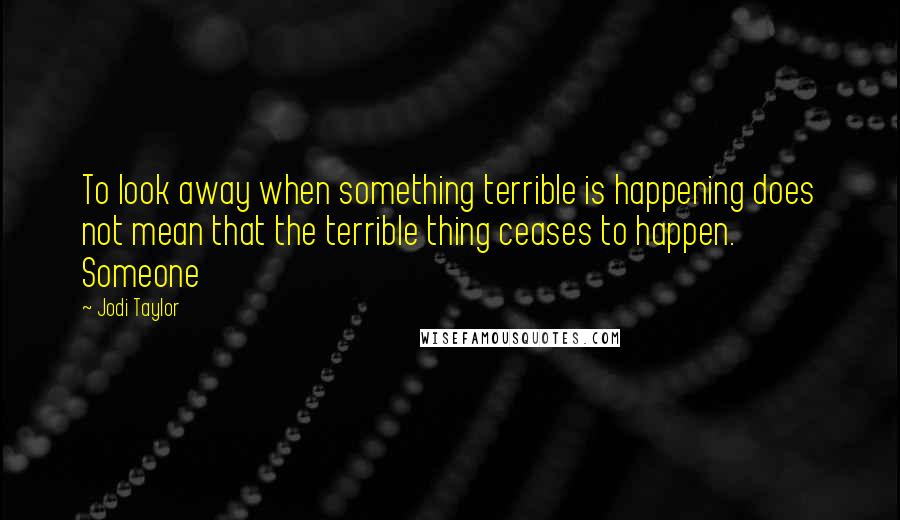 Jodi Taylor Quotes: To look away when something terrible is happening does not mean that the terrible thing ceases to happen. Someone