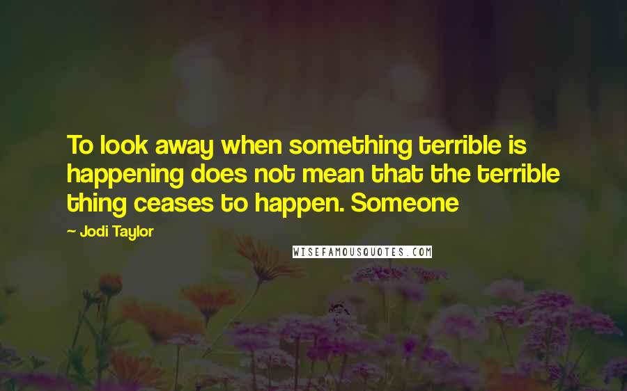 Jodi Taylor Quotes: To look away when something terrible is happening does not mean that the terrible thing ceases to happen. Someone