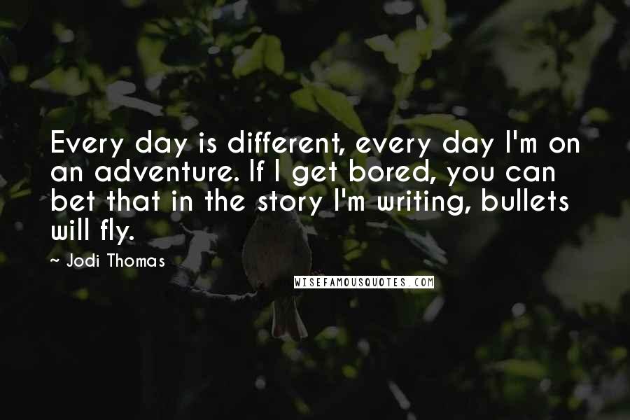 Jodi Thomas Quotes: Every day is different, every day I'm on an adventure. If I get bored, you can bet that in the story I'm writing, bullets will fly.