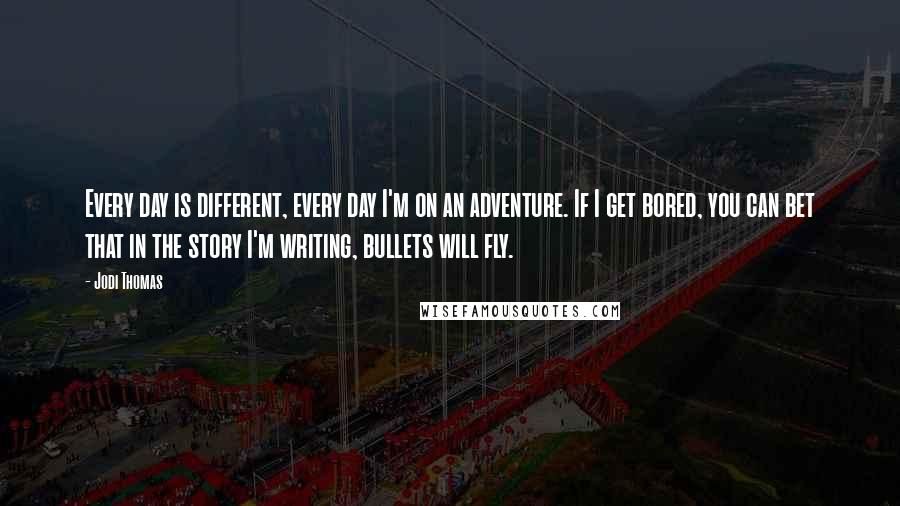 Jodi Thomas Quotes: Every day is different, every day I'm on an adventure. If I get bored, you can bet that in the story I'm writing, bullets will fly.