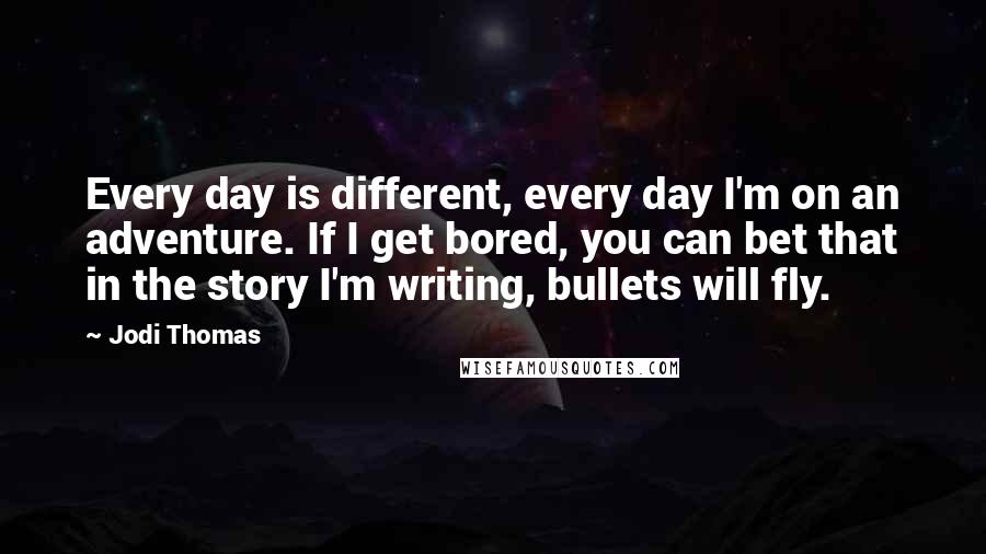 Jodi Thomas Quotes: Every day is different, every day I'm on an adventure. If I get bored, you can bet that in the story I'm writing, bullets will fly.